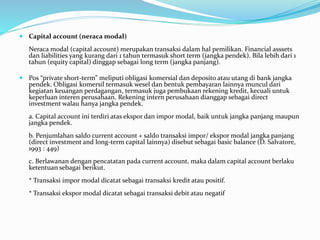  Capital account (neraca modal)
Neraca modal (capital account) merupakan transaksi dalam hal pemilikan. Financial asssets
dan liabilities yang kurang dari 1 tahun termasuk short term (jangka pendek). Bila lebih dari 1
tahun (equity capital) dinggap sebagai long term (jangka panjang).
 Pos “private short-term” meliputi obligasi komersial dan deposito atau utang di bank jangka
pendek. Obligasi komersil termasuk wesel dan bentuk pembayaran lainnya muncul dari
kegiatan keuangan perdagangan, termasuk juga pembukaan rekening kredit, kecuali untuk
keperluan interen perusahaan. Rekening intern perusahaan dianggap sebagai direct
investment walau hanya jangka pendek.
a. Capital account ini terdiri atas ekspor dan impor modal, baik untuk jangka panjang maupun
jangka pendek.
b. Penjumlahan saldo current account + saldo transaksi impor/ ekspor modal jangka panjang
(direct investment and long-term capital lainnya) disebut sebagai basic balance (D. Salvatore,
1993 : 449)
c. Berlawanan dengan pencatatan pada current account, maka dalam capital account berlaku
ketentuan sebagai berikut.
* Transaksi impor modal dicatat sebagai transaksi kredit atau positif.
* Transaksi ekspor modal dicatat sebagai transaksi debit atau negatif
 