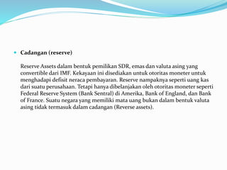  Cadangan (reserve)
Reserve Assets dalam bentuk pemilikan SDR, emas dan valuta asing yang
convertible dari IMF. Kekayaan ini disediakan untuk otoritas moneter untuk
menghadapi defisit neraca pembayaran. Reserve nampaknya seperti uang kas
dari suatu perusahaan. Tetapi hanya dibelanjakan oleh otoritas moneter seperti
Federal Reserve System (Bank Sentral) di Amerika, Bank of England, dan Bank
of France. Suatu negara yang memiliki mata uang bukan dalam bentuk valuta
asing tidak termasuk dalam cadangan (Reverse assets).
 