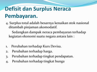 Defisit dan Surplus Neraca
Pembayaran.
4. Surplus total adalah besarnya kenaikan stok nasional
ditambah pinjaman akomodatif.
Sedangkan dampak neraca pembayaran terhadap
kegiatan ekonomi suatu negara antara lain :
1. Perubahan terhadap Kurs Devisa.
2. Perubahan terhadap harga.
3. Perubahan terhadap tingkat pendapatan.
4. Perubahan terhadap tingkat bunga
 