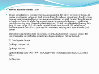  Service account (neraca jasa)
 Dalam kenyataannya, semua penerimaan orang asing dari direct investment berada di
neraca pembayaran walaupun tidak semua ditransfer sebagai penerimaan deviden.Dasar
rasional untuk memasukkan penerimaan yang ditanam kembali (undistributed income)
sebagai arus financial adalah bahwa setiap penerimaan menjadi property dari induk
perusahaan asing yang dibayar kembali (remitted). Untuk mengikuti double entry, laba
yang ditahan tetapi tidak ditransfer menjadi investment income (dikredit) harus
melewati masukan dari luar yaitu melalui reinvested earning pada neraca modal (sisi
debit).
Transaksi yang dimaksudkan ke service account adalah seluruh transaksi ekspor dan
impor jasa atau invisible atau tangible goods yang meliputi hal-hal berikut.
(1) Pembayaran bunga
(2) Biaya transportasi
(3) Biaya asuransi
(4) Remittance (Jasa TKI/ TKW/ TKA, feelroyalty teknologi dan konsultasi, dan lain-
lain).
(5) Tourism
 