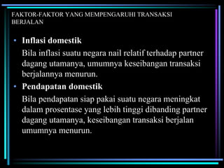 FAKTOR-FAKTOR YANG MEMPENGARUHI TRANSAKSI
BERJALAN
• Inflasi domestik
Bila inflasi suatu negara nail relatif terhadap partner
dagang utamanya, umumnya keseibangan transaksi
berjalannya menurun.
• Pendapatan domestik
Bila pendapatan siap pakai suatu negara meningkat
dalam prosentase yang lebih tinggi dibanding partner
dagang utamanya, keseibangan transaksi berjalan
umumnya menurun.
 