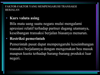 FAKTOR-FAKTOR YANG MEMPENGARUHI TRANSAKSI
BERJALAN
• Kurs valuta asing
Bila mata uang suatu negara mulai mengalami
apresiasi relatif terhadap partner dagang utamanya,
keseibangan transaksi berjalan biasanya menurun.
• Restriksi pemerintah
Pemerintah pusat dapat mempengaruhi keseimbangan
transaksi berjalannya dengan mengenakan bea masuk
maupun kuota terhadap barang-barang produksi luar
negeri.
 