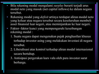 • Bila rekening modal mengalami surplus berarti terjadi arus
modal neto yang masuk (net capital inflows) ke dalam negara
tersebut.
• Rekening modal yang defisit artinya terdapat aliran modal neto
yang keluar atau negara tersebut secara keseluruhan membeli
asset finansial luar negeri, atau meminjamkan ke luar negeri.
• Faktor–faktor kunci yang mempengaruhi keseibangan
rekening modal :
1. Suatu negara dapat mengenakan pajak penghasilan khusus
terhadap investor asing yang melakukan investasi di negara
tersebut.
2. Liberalisasi atas kontrol terhadap aliran modal internasional
secara bertahap.
3. Antisipasi pergerakan kurs vala oleh para investor surat
berharga.
 