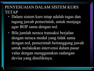 PENYESUAIAN DALAM SISTEM KURS
TETAP
• Dalam sistem kurs tetap adalah tugas dan
tagung jawab pemerintah, untuk menjaga
agar BOP sama dengan nol.
• Bila jumlah neraca transaksi berjalan
dengan neraca modal yang tidak sama
dengan nol, pemerintah bertanggung jawab
untuk melakukan intervensi dalam pasar
valas dengan menggunakan cadangan
devisa yang dimilikinya.
 
