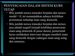 PENYESUAIAN DALAM SISTEM KURS
TETAP
• Bila jumlah neraca transaksi berjalan dan neraca
modal > 0, ini menunjukkan adanya kelebihan
permintaan terhadap mata uang domestik.
• Bila jumlah neraca transaksi berjalan dan neraca
jasa adalah negatif (terjadi kelebihan penawaran
mata uang domestik di pasar dunia), pemerintah
harus melakukan intervensi dengan membeli mata
uang domestik dengan cadangan mata uang asing
dan emasnya.
 