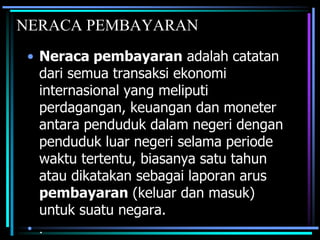 NERACA PEMBAYARAN
• Neraca pembayaran adalah catatan
dari semua transaksi ekonomi
internasional yang meliputi
perdagangan, keuangan dan moneter
antara penduduk dalam negeri dengan
penduduk luar negeri selama periode
waktu tertentu, biasanya satu tahun
atau dikatakan sebagai laporan arus
pembayaran (keluar dan masuk)
untuk suatu negara.
• .
 