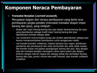 Komponen Neraca Pembayaran
• Transaksi Berjalan (current account).
Merupakan bagian dari neraca pembayaran yang berisi arus
pembayaran jangka pendek (mencatat transaksi ekspor-impor
barang dan jasa), yang meliputi :
– Ekspor dan impor barang-barang dan jasa ekspor barang-barang dan jasa
yang diperlakukan sebagai kredit impor barang-barang dan jasa
diperlakukan kembali sebagai debit.
– net investment income tingkat bunga dan dividen diperlakukan sebagai jasa
karena merepresentasikan pembayaran untuk penggunaan modal.
– net transfer (transfer unilateral), meliputi bantuan luar negeri, pemberian-
pemberian dan pembayaran lain antar pemerintah dan antar pihak swasta.
Net transfer bukan merupakan perdagangan barang dan jasa. Atau dengan
kata lain transaksi berjalan merangkum aliran dana antara satu Negara
tertentu dengan seluruh negara lain sebagai akibat dari pembelian barang-
barang atau jasa, provisi income atas aset finansial, atau transfer unilateral
(misalnya
 