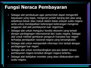 Fungsi Neraca Pembayaran
• Sebagai alat pembukuan agar pemerintah dapat mengambil
keputusan yang tepat, mengenai jumlah barang dan jasa yang
sebaiknya keluar atau masuk dalam batas wilayah suatu negara
serta untuk mendapatkan keterangan-keterangan mengenai
anggaran alat-alat pembayaran luar negerinya.
• Sebagai alat untuk mengukur kondisi ekonomi yang terkait
dengan perdagangan internasional dari suatu negara. Sebagai
alat untuk melihat gambaran pengaruh transaksi luar negeri
terhadap pendapatan nasional negara yang bersangkutan.
• Sebagai alat untuk memperoleh informasi rinci terkait dengan
perdagangan luar negeri.
• Sebagai alat untuk membandingkan pos-pos dalam neraca
pembayaran negara tersebut dengan negara tertentu.
• Sebagai alat kebijakan moneter yang akan dilaksanakan oleh
suatu negara.
 