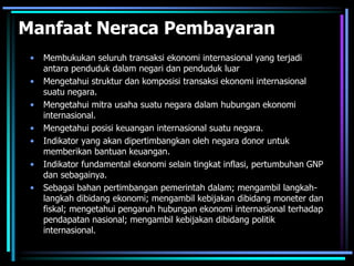 Manfaat Neraca Pembayaran
• Membukukan seluruh transaksi ekonomi internasional yang terjadi
antara penduduk dalam negari dan penduduk luar
• Mengetahui struktur dan komposisi transaksi ekonomi internasional
suatu negara.
• Mengetahui mitra usaha suatu negara dalam hubungan ekonomi
internasional.
• Mengetahui posisi keuangan internasional suatu negara.
• Indikator yang akan dipertimbangkan oleh negara donor untuk
memberikan bantuan keuangan.
• Indikator fundamental ekonomi selain tingkat inflasi, pertumbuhan GNP
dan sebagainya.
• Sebagai bahan pertimbangan pemerintah dalam; mengambil langkah-
langkah dibidang ekonomi; mengambil kebijakan dibidang moneter dan
fiskal; mengetahui pengaruh hubungan ekonomi internasional terhadap
pendapatan nasional; mengambil kebijakan dibidang politik
internasional.
 