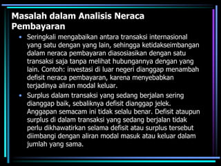 Masalah dalam Analisis Neraca
Pembayaran
• Seringkali mengabaikan antara transaksi internasional
yang satu dengan yang lain, sehingga ketidakseimbangan
dalam neraca pembayaran diasosiasikan dengan satu
transaksi saja tanpa melihat hubungannya dengan yang
lain. Contoh: investasi di luar negeri dianggap menambah
defisit neraca pembayaran, karena menyebabkan
terjadinya aliran modal keluar.
• Surplus dalam transaksi yang sedang berjalan sering
dianggap baik, sebaliknya defisit dianggap jelek.
Anggapan semacam ini tidak selalu benar. Defisit ataupun
surplus di dalam transaksi yang sedang berjalan tidak
perlu dikhawatirkan selama defisit atau surplus tersebut
diimbangi dengan aliran modal masuk atau keluar dalam
jumlah yang sama.
 