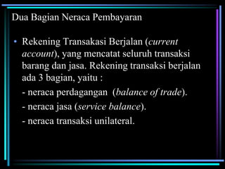 Dua Bagian Neraca Pembayaran
• Rekening Transakasi Berjalan (current
account), yang mencatat seluruh transaksi
barang dan jasa. Rekening transaksi berjalan
ada 3 bagian, yaitu :
- neraca perdagangan (balance of trade).
- neraca jasa (service balance).
- neraca transaksi unilateral.
 