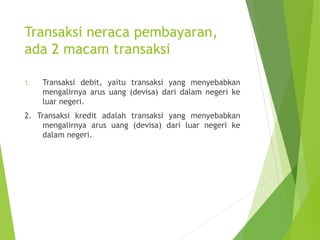 Transaksi neraca pembayaran,
ada 2 macam transaksi
1. Transaksi debit, yaitu transaksi yang menyebabkan
mengalirnya arus uang (devisa) dari dalam negeri ke
luar negeri.
2. Transaksi kredit adalah transaksi yang menyebabkan
mengalirnya arus uang (devisa) dari luar negeri ke
dalam negeri.
 