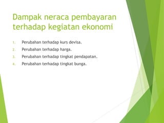 Dampak neraca pembayaran
terhadap kegiatan ekonomi
1. Perubahan terhadap kurs devisa.
2. Perubahan terhadap harga.
3. Perubahan terhadap tingkat pendapatan.
4. Perubahan terhadap tingkat bunga.
 