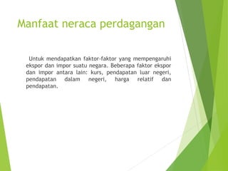 Manfaat neraca perdagangan
Untuk mendapatkan faktor-faktor yang mempengaruhi
ekspor dan impor suatu negara. Beberapa faktor ekspor
dan impor antara lain: kurs, pendapatan luar negeri,
pendapatan dalam negeri, harga relatif dan
pendapatan.
 
