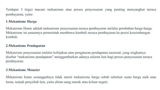 Terdapat 3 (tiga) macam mekanisme atau proses penyesuaian yang penting menyangkut neraca
pembayaran, yaitu:
1.Mekanisme Harga
Mekanisme Hume adalah mekanisme penyesuaian neraca pembayaran melalui perubahan harga-harga.
Mekanisme ini umumnya pemerintah membawa kembali neraca pembayaran ke posisi keseimbangan
kembali.
2.Mekanisme Pendapatan
Mekanisme penyesuaian melalui kebijakan atau pengaturan pendapatan nasional, yang singkatnya
disebut “mekanisme pendapatan” menggambarkan adanya saluran lain bagi proses penyesuaian neraca
pembayaran.
3.Mekanisme Moneter
Mekanisme hume sesungguhnya tidak murni mekanisme harga sebab sebelum suatu harga naik atau
turun, terjadi penyebab lain, yaitu aliran uang masuk atau keluar negeri.
 