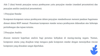 Ada 2 (dua) bentuk penyajian neraca pembayaran yaitu penyajian standar (standard presentation) dan
penyajian analitis (analytical presentation).
1.Penyajian Standar
Komponen-komponen neraca pembayaran dalam penyajian standardisusun menurut panduan bagaimana
dimuat dalam BOP manual. Penentuan komponen standar neraca pembayaran didasarkan atas beberapa
pertimbangan dan tujuan tertentu.
2.Penyajian Analitis
disusun menurut keperluan analisis bagi perumus kebijakan di masing-masing negara. Namun,
komponen utama yang disajikan tetap mengacu pada komponen standar dengan menonjolkan rincian
komponen yang dirasakan sangat diperlukan.
 