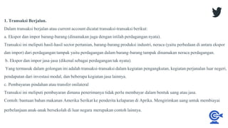 1. Transaksi Berjalan.
Dalam transaksi berjalan atau current account dicatat transaksi-transaksi berikut:
a. Ekspor dan impor barang-barang (dinamakan juga dengan istilah perdagangan nyata).
Transaksi ini meliputi hasil-hasil sector pertanian, barang-barang produksi industri, neraca (yaitu perbedaan di antara ekspor
dan impor) dari perdagangan tampak yaitu perdagangan dalam barang-barang tampak dinamakan neraca perdagangan.
b. Ekspor dan impor jasa-jasa (dikenal sebagai perdagangan tak nyata).
Yang termasuk dalam golongan ini adalah transaksi-transaksi dalam kegiatan pengangkutan, kegiatan perjanalan luar negeri,
pendapatan dari investasi modal, dan beberapa kegiatan jasa lainnya.
c. Pembayaran pindahan atau transfer onilateral
Transaksi ini meliputi pembayaran dimana penerimanya tidak perlu membayar dalam bentuk uang atau jasa.
Contoh: bantuan bahan makanan Amerika Serikat ke penderita kelaparan di Aprika. Mengirimkan uang untuk membiayai
perbelanjaan anak-anak bersekolah di luar negara merupakan contoh lainnya.
 