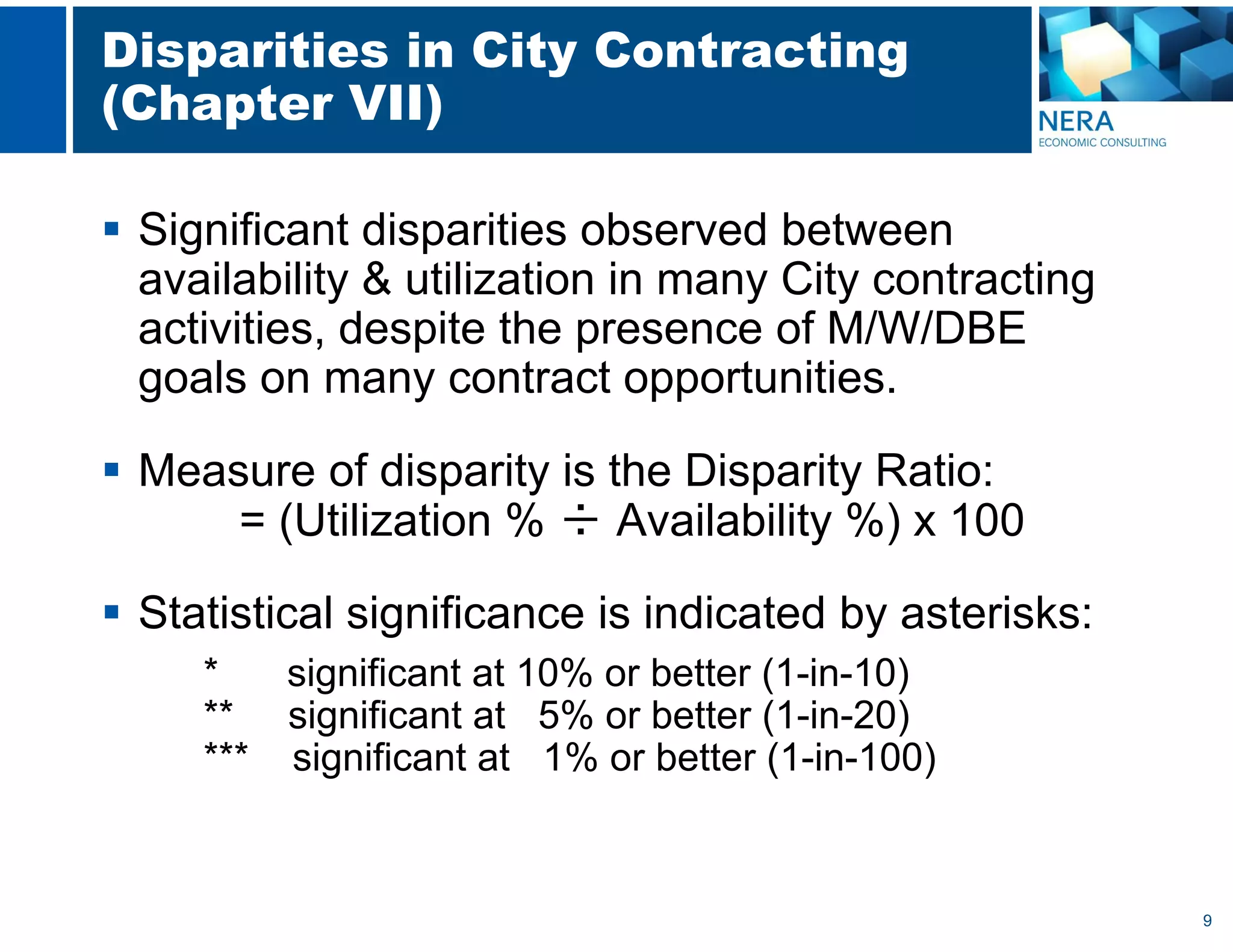 9
Disparities in City Contracting
(Chapter VII)
 Significant disparities observed between
availability & utilization in many City contracting
activities, despite the presence of M/W/DBE
goals on many contract opportunities.
 Measure of disparity is the Disparity Ratio:
= (Utilization % ÷ Availability %) x 100
 Statistical significance is indicated by asterisks:
* significant at 10% or better (1-in-10)
** significant at 5% or better (1-in-20)
*** significant at 1% or better (1-in-100)
 