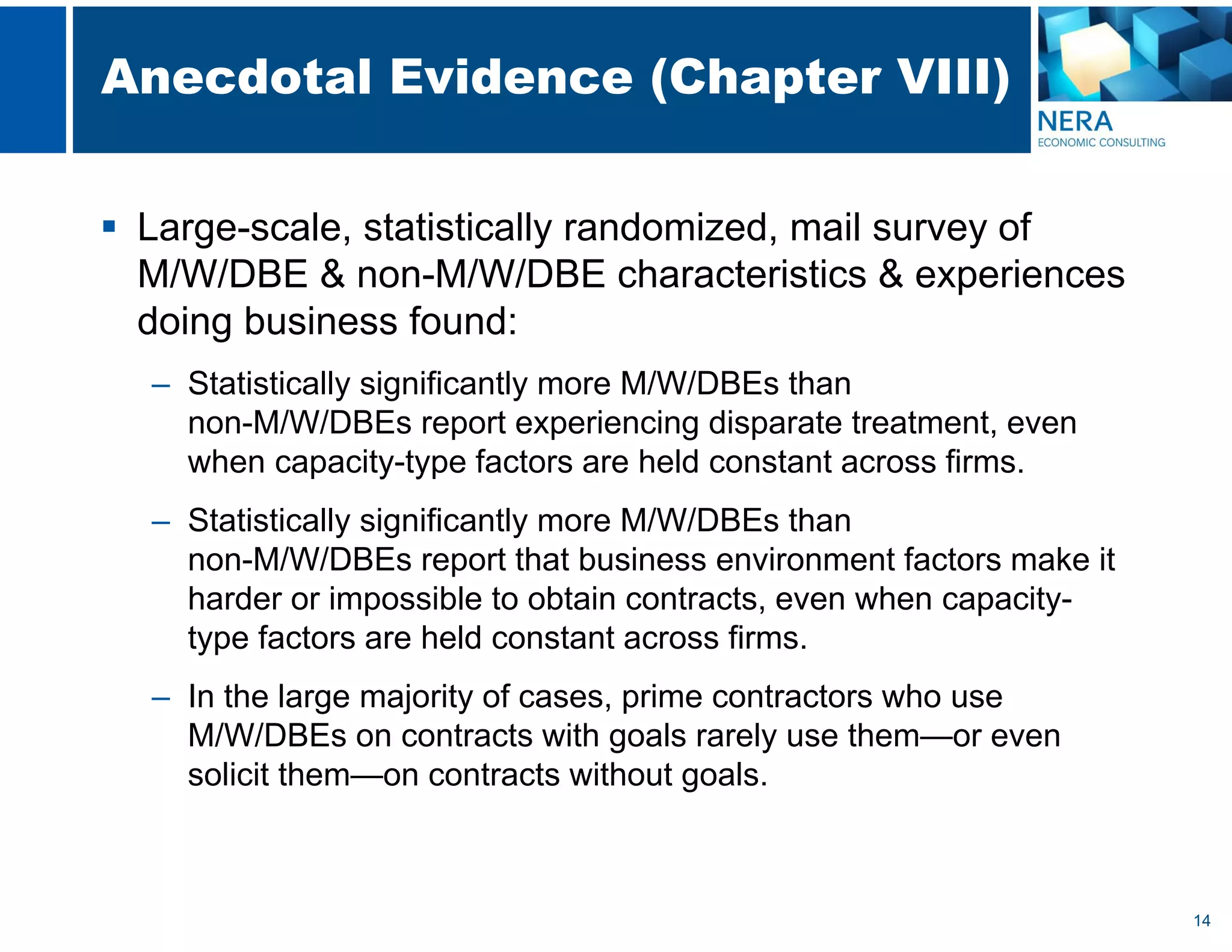 14
Anecdotal Evidence (Chapter VIII)
 Large-scale, statistically randomized, mail survey of
M/W/DBE & non-M/W/DBE characteristics & experiences
doing business found:
– Statistically significantly more M/W/DBEs than
non-M/W/DBEs report experiencing disparate treatment, even
when capacity-type factors are held constant across firms.
– Statistically significantly more M/W/DBEs than
non-M/W/DBEs report that business environment factors make it
harder or impossible to obtain contracts, even when capacity-
type factors are held constant across firms.
– In the large majority of cases, prime contractors who use
M/W/DBEs on contracts with goals rarely use them—or even
solicit them—on contracts without goals.
 