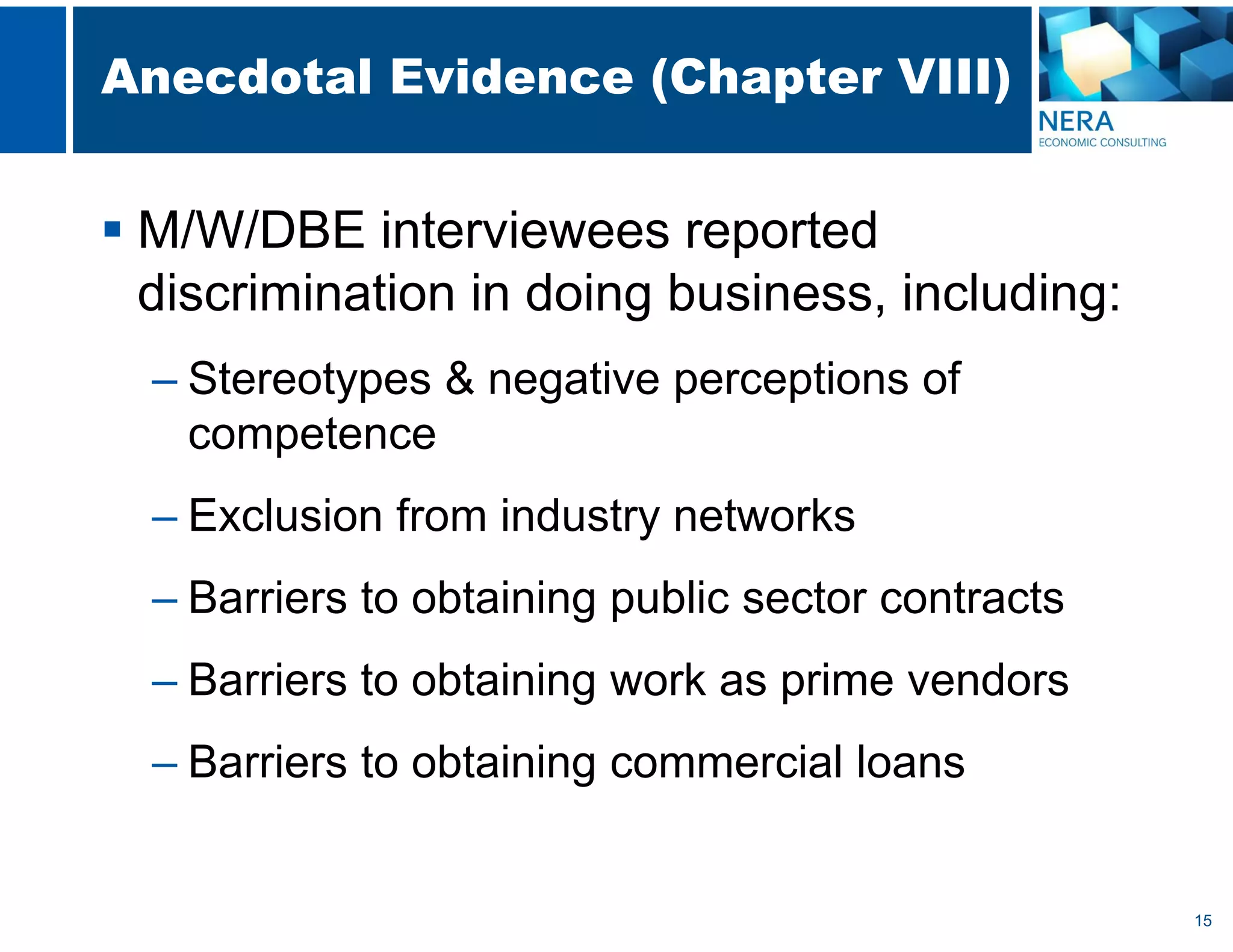 15
Anecdotal Evidence (Chapter VIII)
 M/W/DBE interviewees reported
discrimination in doing business, including:
– Stereotypes & negative perceptions of
competence
– Exclusion from industry networks
– Barriers to obtaining public sector contracts
– Barriers to obtaining work as prime vendors
– Barriers to obtaining commercial loans
 