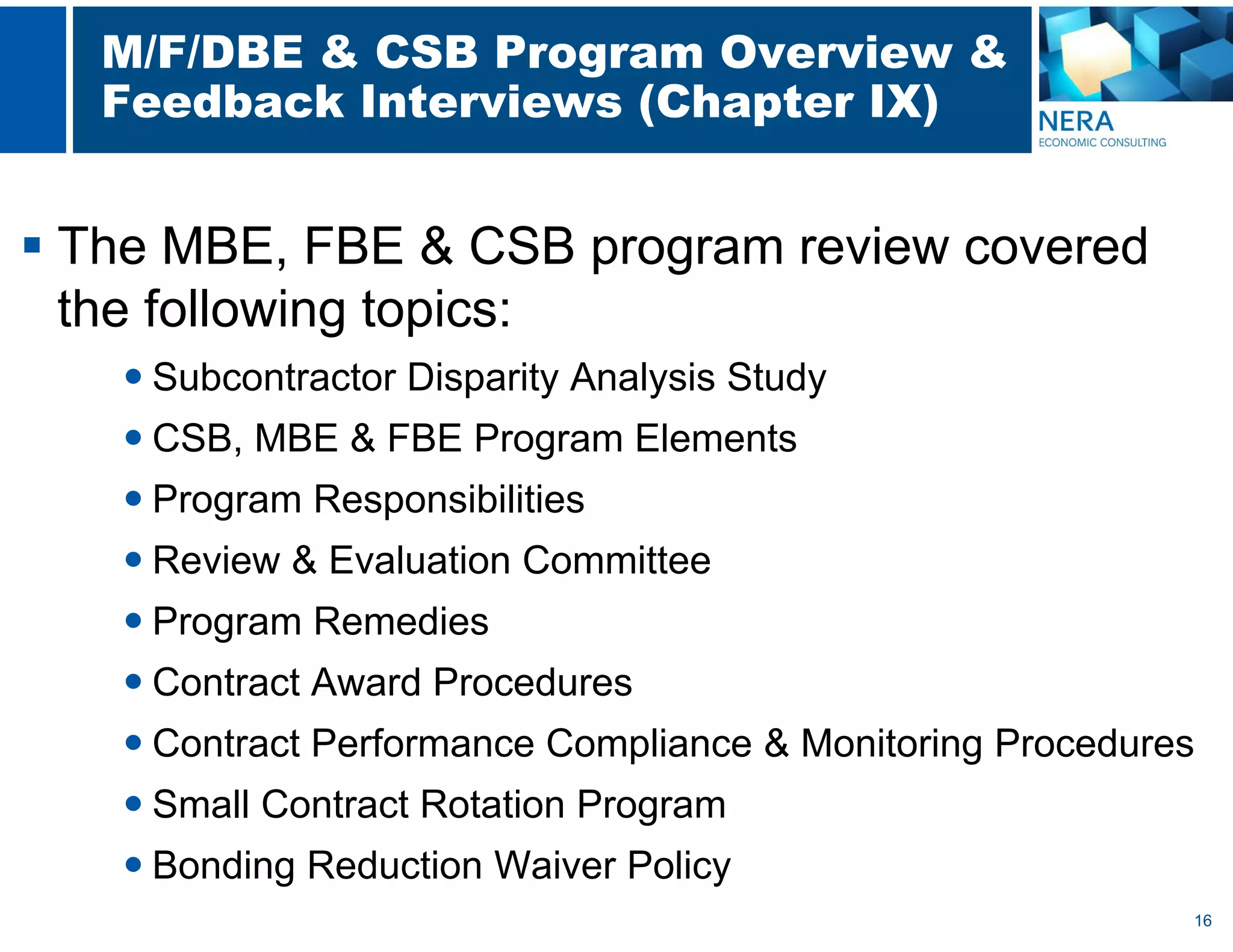 16
M/F/DBE & CSB Program Overview &
Feedback Interviews (Chapter IX)
 The MBE, FBE & CSB program review covered
the following topics:
 Subcontractor Disparity Analysis Study
 CSB, MBE & FBE Program Elements
 Program Responsibilities
 Review & Evaluation Committee
 Program Remedies
 Contract Award Procedures
 Contract Performance Compliance & Monitoring Procedures
 Small Contract Rotation Program
 Bonding Reduction Waiver Policy
 