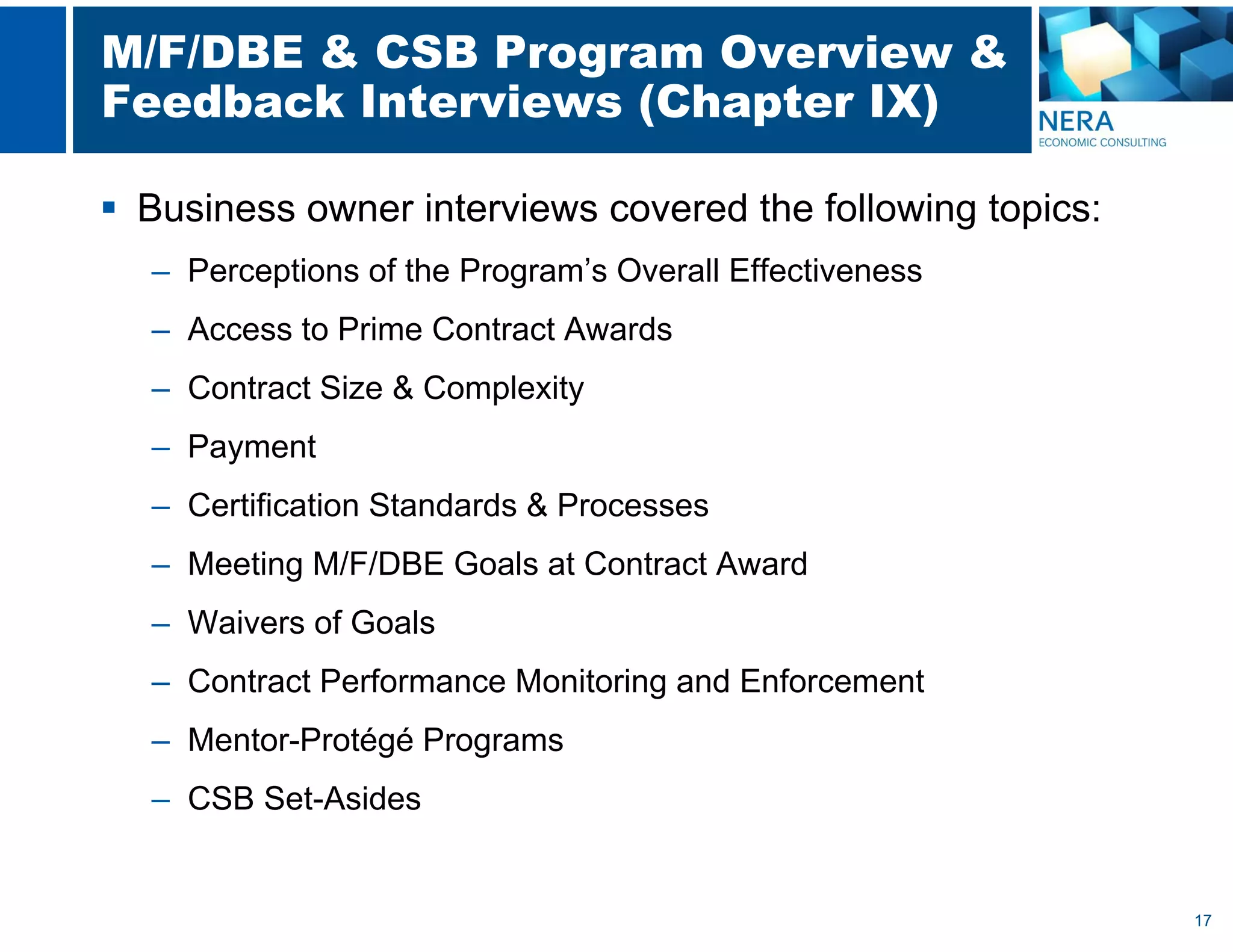 17
M/F/DBE & CSB Program Overview &
Feedback Interviews (Chapter IX)
 Business owner interviews covered the following topics:
– Perceptions of the Program’s Overall Effectiveness
– Access to Prime Contract Awards
– Contract Size & Complexity
– Payment
– Certification Standards & Processes
– Meeting M/F/DBE Goals at Contract Award
– Waivers of Goals
– Contract Performance Monitoring and Enforcement
– Mentor-Protégé Programs
– CSB Set-Asides
 