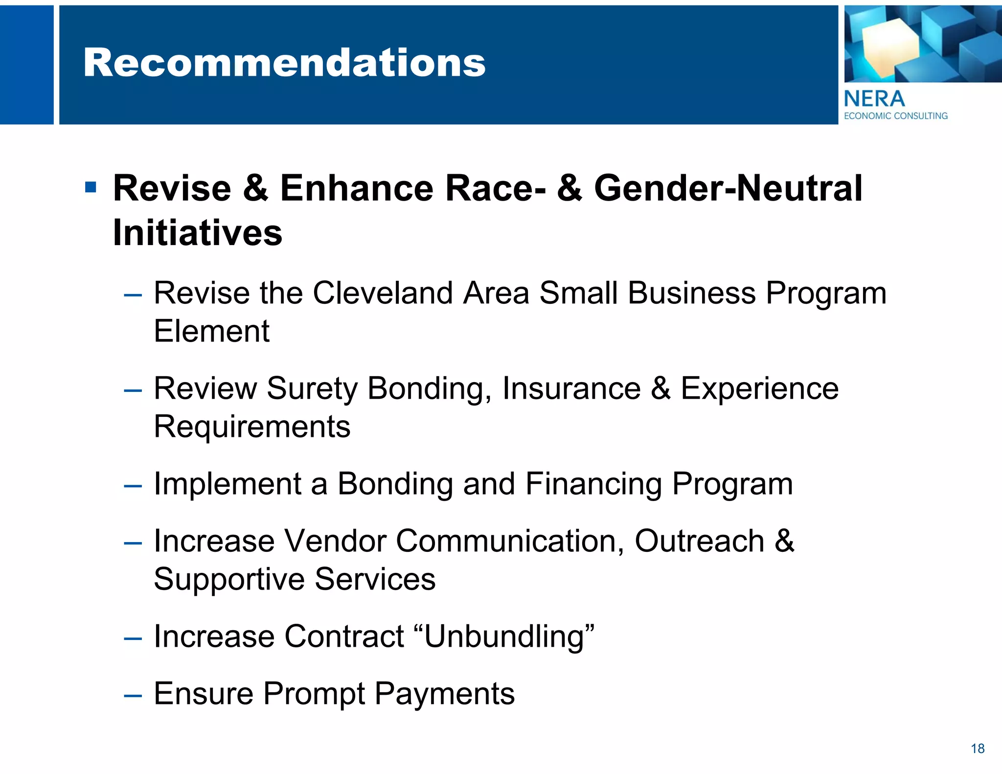 18
Recommendations
 Revise & Enhance Race- & Gender-Neutral
Initiatives
– Revise the Cleveland Area Small Business Program
Element
– Review Surety Bonding, Insurance & Experience
Requirements
– Implement a Bonding and Financing Program
– Increase Vendor Communication, Outreach &
Supportive Services
– Increase Contract “Unbundling”
– Ensure Prompt Payments
 