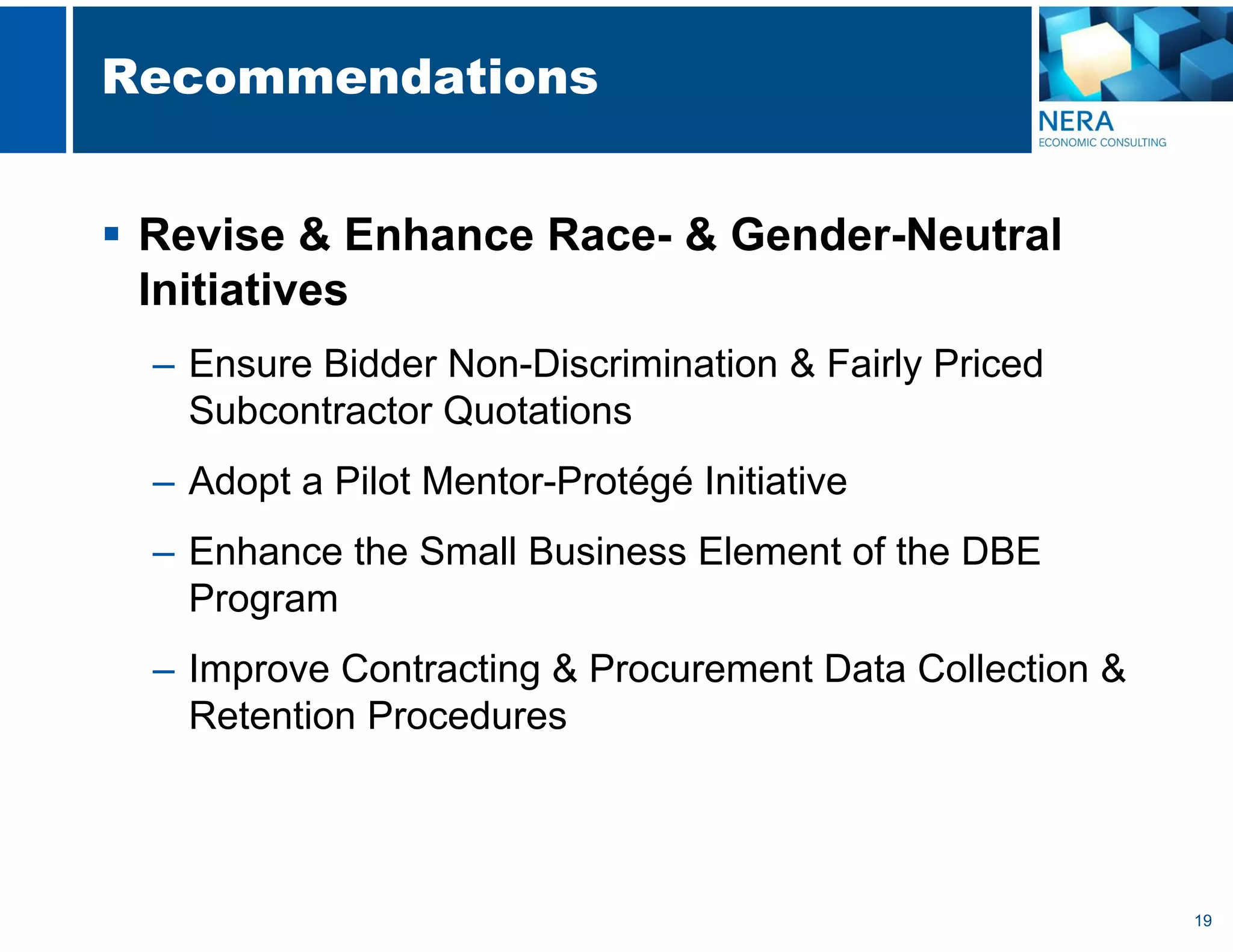 19
Recommendations
 Revise & Enhance Race- & Gender-Neutral
Initiatives
– Ensure Bidder Non-Discrimination & Fairly Priced
Subcontractor Quotations
– Adopt a Pilot Mentor-Protégé Initiative
– Enhance the Small Business Element of the DBE
Program
– Improve Contracting & Procurement Data Collection &
Retention Procedures
 
