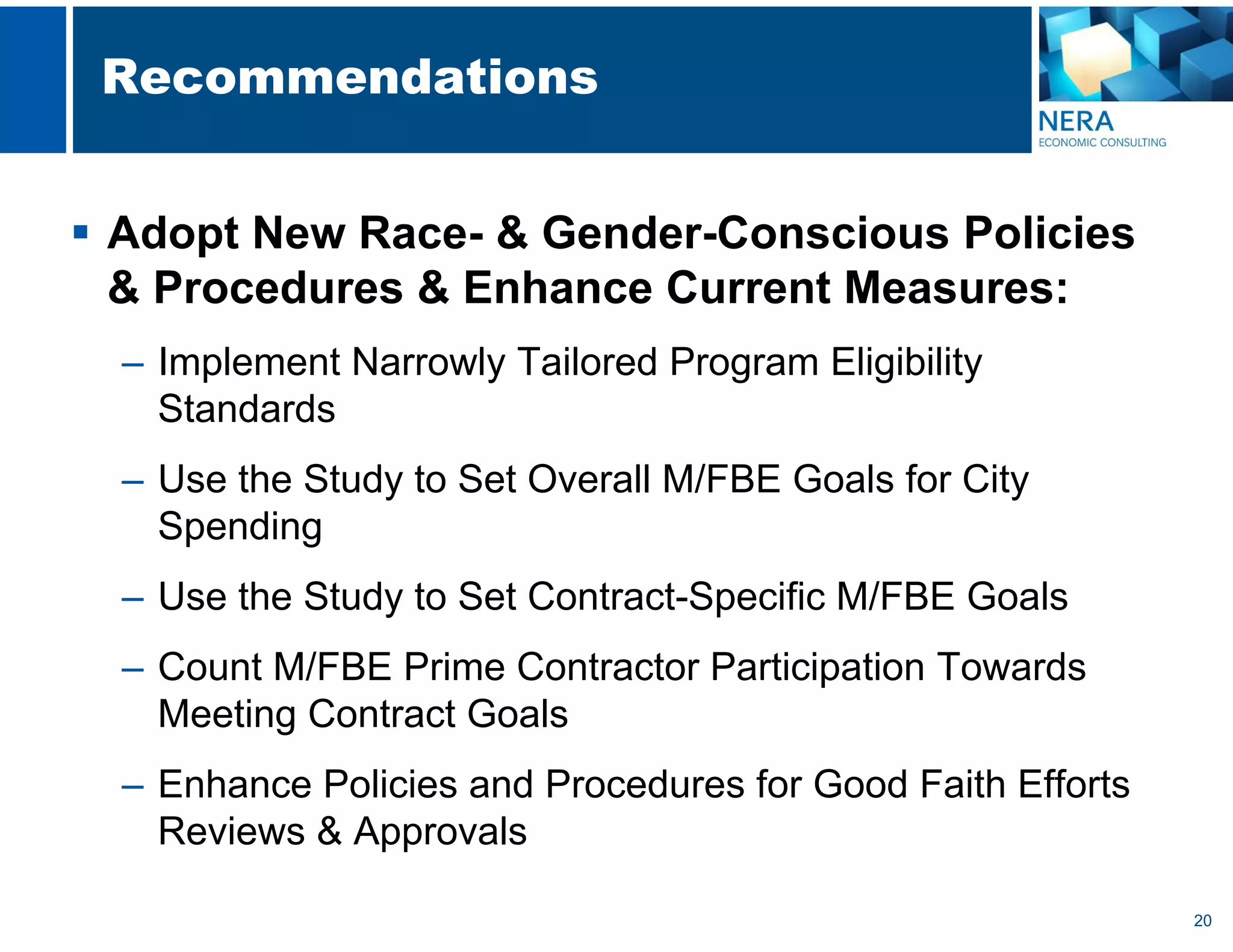 20
Recommendations
 Adopt New Race- & Gender-Conscious Policies
& Procedures & Enhance Current Measures:
– Implement Narrowly Tailored Program Eligibility
Standards
– Use the Study to Set Overall M/FBE Goals for City
Spending
– Use the Study to Set Contract-Specific M/FBE Goals
– Count M/FBE Prime Contractor Participation Towards
Meeting Contract Goals
– Enhance Policies and Procedures for Good Faith Efforts
Reviews & Approvals
 