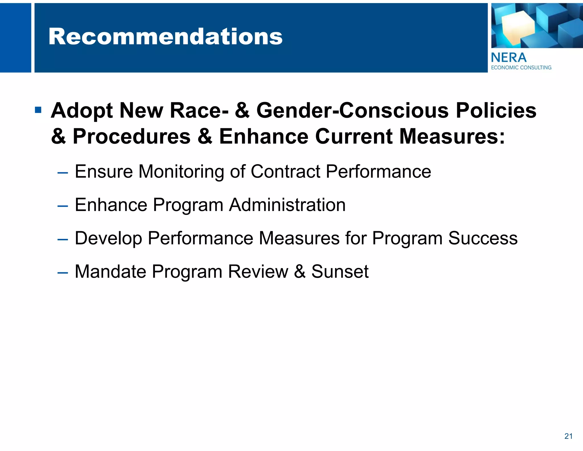 21
Recommendations
 Adopt New Race- & Gender-Conscious Policies
& Procedures & Enhance Current Measures:
– Ensure Monitoring of Contract Performance
– Enhance Program Administration
– Develop Performance Measures for Program Success
– Mandate Program Review & Sunset
 