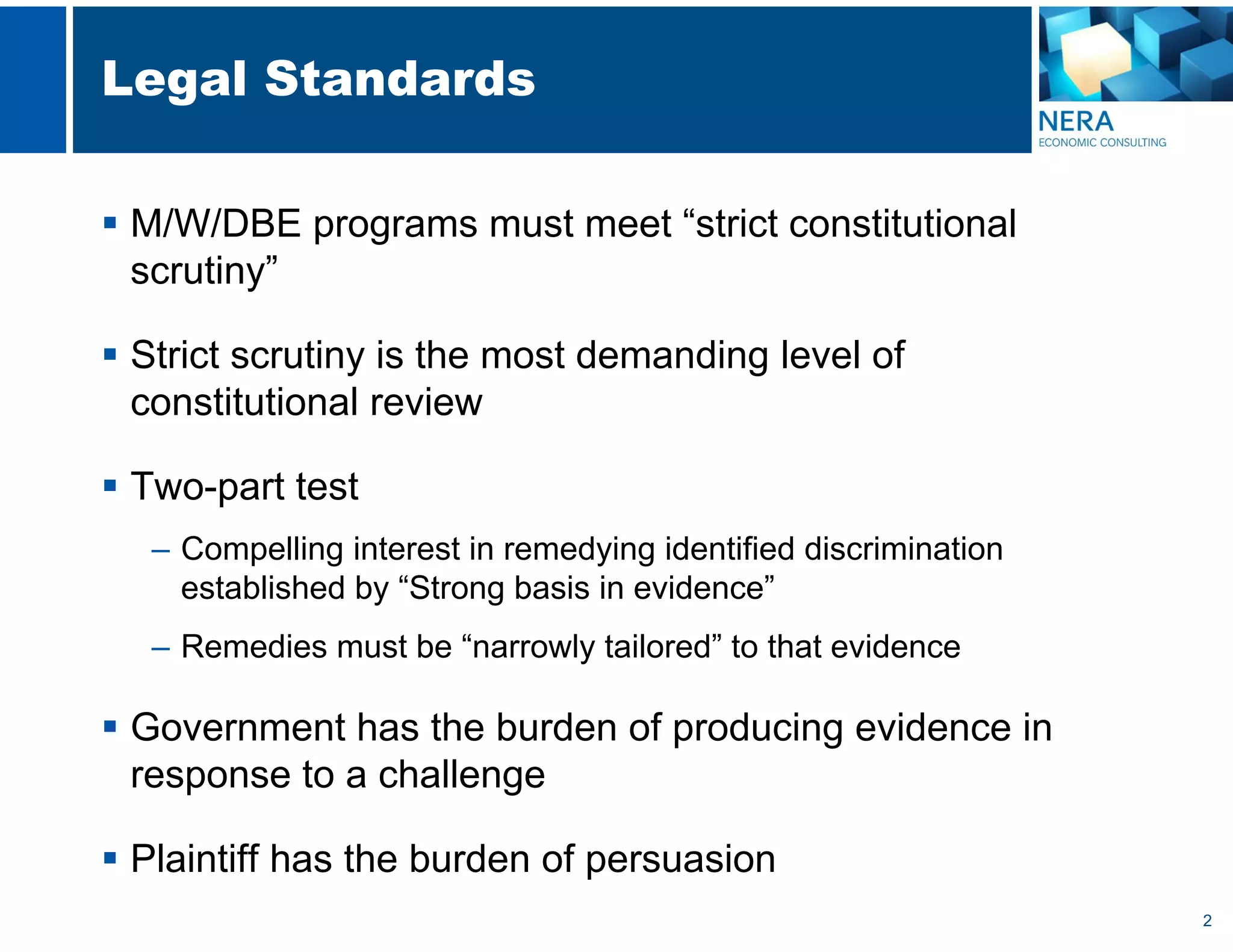 2
Legal Standards
 M/W/DBE programs must meet “strict constitutional
scrutiny”
 Strict scrutiny is the most demanding level of
constitutional review
 Two-part test
– Compelling interest in remedying identified discrimination
established by “Strong basis in evidence”
– Remedies must be “narrowly tailored” to that evidence
 Government has the burden of producing evidence in
response to a challenge
 Plaintiff has the burden of persuasion
 