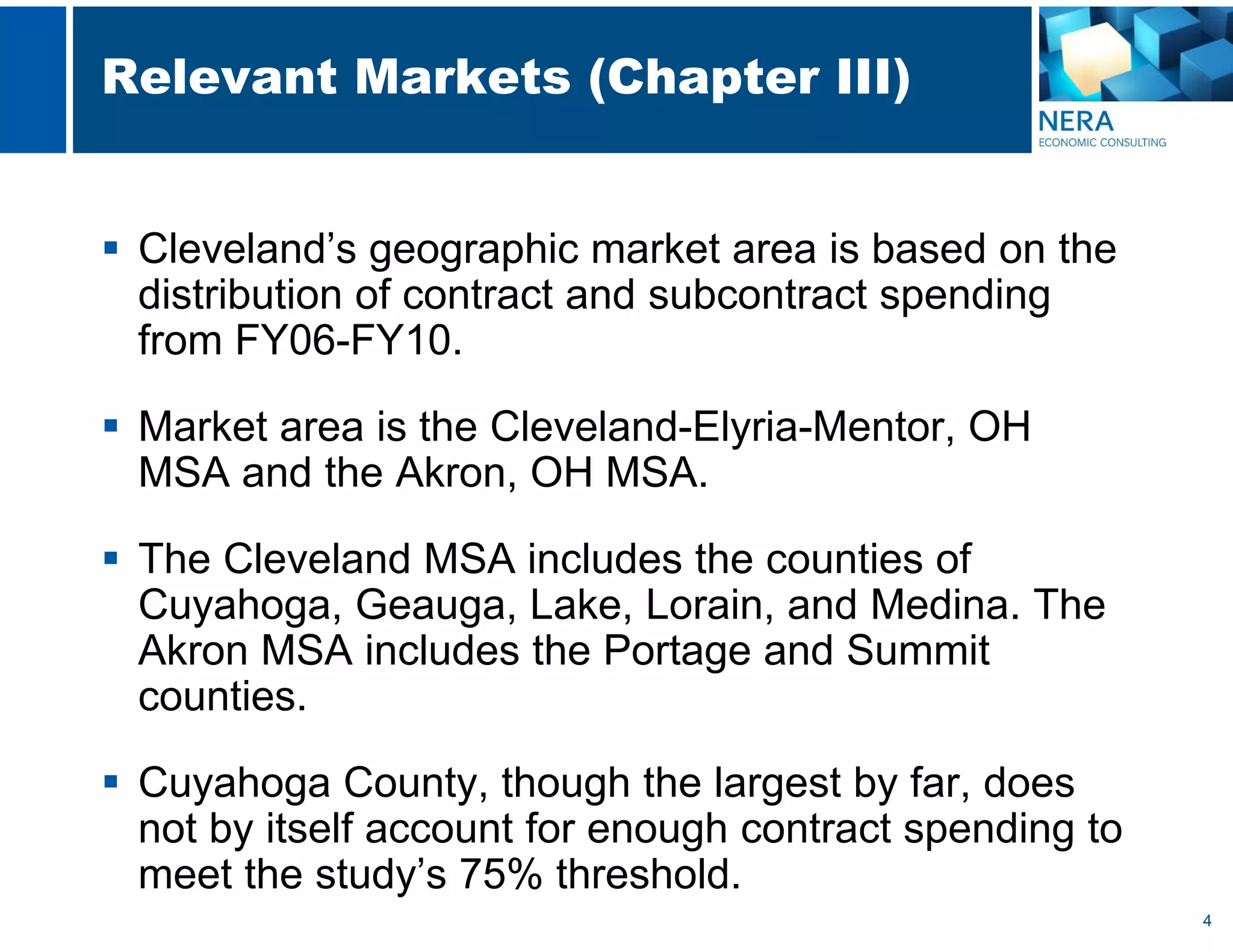 4
Relevant Markets (Chapter III)
 Cleveland’s geographic market area is based on the
distribution of contract and subcontract spending
from FY06-FY10.
 Market area is the Cleveland-Elyria-Mentor, OH
MSA and the Akron, OH MSA.
 The Cleveland MSA includes the counties of
Cuyahoga, Geauga, Lake, Lorain, and Medina. The
Akron MSA includes the Portage and Summit
counties.
 Cuyahoga County, though the largest by far, does
not by itself account for enough contract spending to
meet the study’s 75% threshold.
 