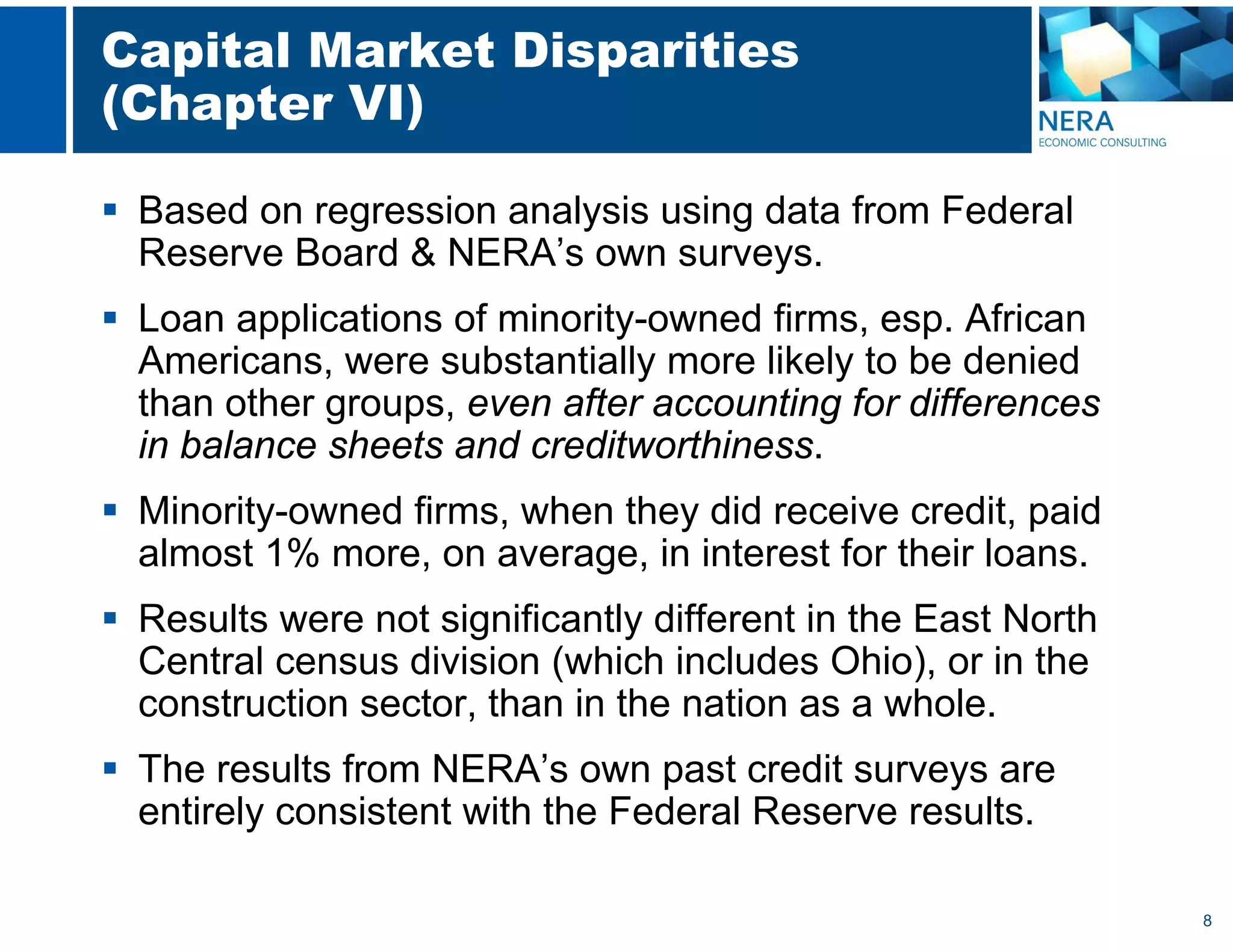 8
Capital Market Disparities
(Chapter VI)
 Based on regression analysis using data from Federal
Reserve Board & NERA’s own surveys.
 Loan applications of minority-owned firms, esp. African
Americans, were substantially more likely to be denied
than other groups, even after accounting for differences
in balance sheets and creditworthiness.
 Minority-owned firms, when they did receive credit, paid
almost 1% more, on average, in interest for their loans.
 Results were not significantly different in the East North
Central census division (which includes Ohio), or in the
construction sector, than in the nation as a whole.
 The results from NERA’s own past credit surveys are
entirely consistent with the Federal Reserve results.
 