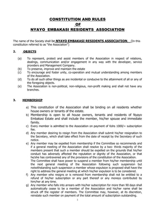 CONSTITUTION AND RULES
OF
NYAYO EMBAKASI RESIDENTS ASSOCIATION

  

    

The  name  of  the  Society  shall  be  NYAYO  EMBAKASI  RESIDENTS  ASSOCIATION. (In  this  
constitu
ssociation     
  
2.  
  OBJECTS  
  
(a)
To   represent,   protect   and   assist   members   of   the   Association   in   respect   of   relations,  
dealings,   communication   and/or   engagement   in   any   way   with   the   developer,   service  
providers  and  Management  Company.  
(b)
To  preserve,  improve  and  maintain  the  estate  
(c)
To  encourage  and  foster  unity,  co-­operation  and  mutual  understanding  among  members  
of  the  Association.  
(d)
To  do  all  such  other  things  as  are  incidental  or  conducive  to  the  attainment  of  all  or  any  of  
the  foregoing  objects.    
(e)
The   Association   is   non-­political,   non-­religious,   non-­profit   making   and   shall   not   have   any  
branches.  
  
  
3.  
MEMBERSHIP  
  
a) This   constitution   of   the   Association   shall   be   binding   on   all   residents   whether  
house  owners  or  tenants  of  the  estate.    
b) Membership   is   open   to   all   house   owners,   tenants   and   residents   of   Nyayo  

Embakasi   Estate   and   shall   include   the   member,   his/her   spouse   and   immediate  
family.  
c) Every  member  is  admitted  to  the  Association  on  payment  of  Kshs  1000/=  subscription  
fee.  
d) Any  member  desiring  to  resign  from  the  Association  shall  submit  his/her  resignation  to  
the  Secretary,  which  shall  take  effect  from  the  date  of  receipt  by  the  Secretary  of  such  
notice.  
e) Any  member  may  be  expelled  from  membership  if  the  Committee  so  recommends  and  
if   a   general   meeting   of   the   Association   shall   resolve   by   a   two-­   thirds   majority   of   the  
members  present  that  such  a  member  should  be  expelled  on  the  grounds  that  his/her  
conduct   has   adversely   affected   the   reputation   or   dignity   of   the   Association,   or   that  
he/she  has  contravened  any  of  the  provisions  of  the  constitution  of  the  Association.  
The  Committee  shall  have  power  to  suspend  a  member  from  his/her  membership  until  
the   next   general   meeting   of   the   Association   following   such   suspension   but  
notwithstanding  such  suspension  a  member  whose  expulsion  is  proposed  shall  have  the  
right  to  address  the  general  meeting  at  which  his/her  expulsion  is  to  be  considered.          
f) Any   member   who   resigns   or   is   removed   from   membership   shall   not   be   entitled   to   a  
refund   of   his/her   subscription   or   any   part   thereof   or   any   moneys   contributed   by  
him/her  at  any  time.  
g) Any  member  who  falls  into  arrears  with  his/her  subscription  for  more  than  90  days  shall  
automatically   cease   to   be   a   member   of   the   Association   and   his/her   name   shall   be  
struck   off   the   register   of   members.   The   Committee   may,   however,   at   its   discretion,  
reinstate  such  member  on  payment  of  the  total  amount  of  subscription  outstanding.  
1

 