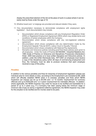 display the prescribed abstract of the Act at the place of work in a place where it can be
       easily read by those under the age of 18.

   10. Whether board and / or lodgings are provided and relevant details if they were.

   11. “Any documentation necessary to demonstrate compliance with employment rights
       legislation”. Such documentation may include:

              Documentation which shows compliance with any Employment Regulation Order
              (ERO) or Registered Employment Agreement (REA) which may dictate terms and
              conditions of certain employees within the Company.
              Documentation which shows compliance with any non-registered collective
              agreement.
              Documentation which shows compliance with any determination made by the
              Employment Appeals Tribunal (EAT), Labour Court or Equality Tribunal.
              Documentation which shows compliance with National Pay Agreements.
              Discipline and Grievance policies including proof that these policies were given to
              all employees. Under the Code of Practice SI/146/2000 - Industrial Relations Act,
              1990 (Code of Practice on Grievance and Disciplinary Procedures) (Declaration)
              Order, 2000 best practice is to have written Discipline and Grievance policies. In
              addition, under the Unfair Dismissals Acts, 1977-2001 an employee must receive
              a copy of the disciplinary policy within 28 days of commencing employment and
              thus, the Company must be able to produce evidence that each employee
              received a copy of this policy.


Penalties

In addition to the various penalties and fines for breaches of employment legislation (please see
individual acts for more details on this), according to the Employment Law Compliance Bill, 2008
which will officially establish NERA when it is enacted, penalties and fines which NERA
Inspectors can impose can be up to €5,000 and / or 12 months' imprisonment for summary
offences and up to €250,000 and / or 3 years' imprisonment for indictable offences. In addition,
where applicable, the NERA Inspector may order for issues to be rectified and backdated for a
period of up to 3 years (e.g. If a Company has been paying below the minimum wage or
minimum rate of pay as set by a registered collective agreement, the NERA Inspector may order
for this situation to be rectified and for monies owed to be paid).




                                            P age 5 of 6
 