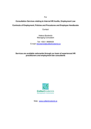 For

   Consultation Services relating to Internal HR Audits, Employment Law

Contracts of Employment, Policies and Procedures and Employee Handbooks

                                  Contact


                            Helena Broderick
                           Managing Consultant

                            Tel: +353 1 8666426
                   E-mail: hbroderick@collierbroderick.ie




   Services are available nationwide through our team of experienced HR
               practitioners and employment law consultants




                       Web: www.collierbroderick.ie




                                  P age 6 of 6
 