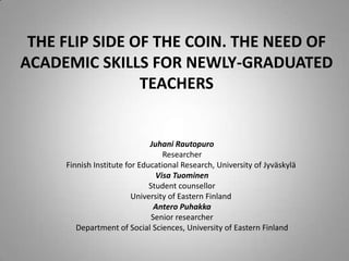 THE FLIP SIDE OF THE COIN. THE NEED OF ACADEMIC SKILLS FOR NEWLY-GRADUATED TEACHERS  Juhani Rautopuro Researcher Finnish Institute for Educational Research, University of Jyväskylä  Visa Tuominen  Student counsellor University of Eastern Finland  Antero Puhakka Senior researcher Department of Social Sciences, University of Eastern Finland 