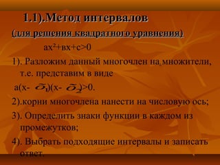 1.11.1).).Метод интерваловМетод интервалов
(для решения квадратного уравнения)(для решения квадратного уравнения)
ах²+вх+с>0
1). Разложим данный многочлен на множители,
т.е. представим в виде
а(х- )(х- )>0.
2).корни многочлена нанести на числовую ось;
3). Определить знаки функции в каждом из
промежутков;
4). Выбрать подходящие интервалы и записать
ответ.
1õ
2õ1õ
 