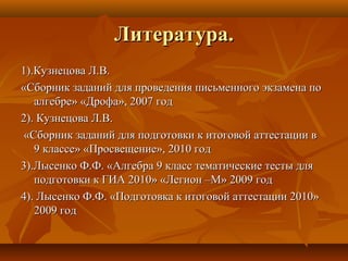 Литература.Литература.
1).Кузнецова Л.В.1).Кузнецова Л.В.
«Сборник заданий для проведения письменного экзамена по«Сборник заданий для проведения письменного экзамена по
алгебре» «Дрофа», 2007 годалгебре» «Дрофа», 2007 год
2). Кузнецова Л.В.2). Кузнецова Л.В.
«Сборник заданий для подготовки к итоговой аттестации в«Сборник заданий для подготовки к итоговой аттестации в
9 классе» «Просвещение», 2010 год9 классе» «Просвещение», 2010 год
3).Лысенко Ф.Ф. «Алгебра 9 класс тематические тесты для3).Лысенко Ф.Ф. «Алгебра 9 класс тематические тесты для
подготовки к ГИА 2010» «Легион –М» 2009 годподготовки к ГИА 2010» «Легион –М» 2009 год
4). Лысенко Ф.Ф. «Подготовка к итоговой аттестации 2010»4). Лысенко Ф.Ф. «Подготовка к итоговой аттестации 2010»
2009 год2009 год
 