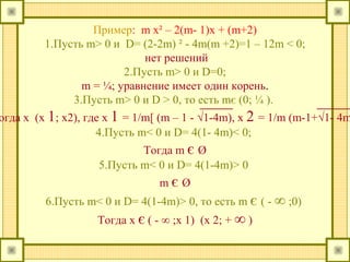 Пример: m x² – 2(m- 1)x + (m+2)
1.Пусть m> 0 и D= (2-2m) ² - 4m(m +2)=1 – 12m < 0;
нет решений
2.Пусть m> 0 и D=0;
m = ¼; уравнение имеет один корень.
3.Пусть m> 0 и D > 0, то есть mє (0; ¼ ).
огда х (х 1; х2), где х 1 = 1/m[ (m – 1 - √1-4m), x 2 = 1/m (m-1+√1- 4m
4.Пусть m< 0 и D= 4(1- 4m)< 0;
Тогда m є Ø
5.Пусть m< 0 и D= 4(1-4m)> 0
m є Ø
6.Пусть m< 0 и D= 4(1-4m)> 0, то есть m є ( - ∞ ;0)
Тогда х є ( - ∞ ;х 1) (х 2; + ∞ )
 