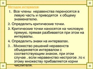 Методом интервалов:
1. Все члены неравенства переносятся в
левую часть и приводятся к общему
.знаменателю
2. .Определить критические точки
3. Критические точки наносятся на числовую
,прямую прямая разбивается при этом на
.интервалы
4. .Определить знаки на интервалах
5. . Множество решений неравенств
объединяется интервалом с
,соответствующим знаком при этом
, ,случае если неравенство нестрогое то к
этому множеству прибавляется корни
.числителя
 