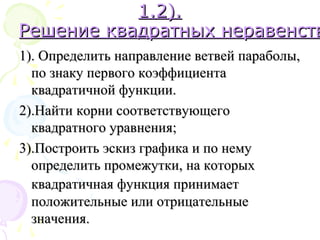 1.21.2).).
Решение квадратных неравенствРешение квадратных неравенств
1). Определить направление ветвей параболы,1). Определить направление ветвей параболы,
по знаку первого коэффициентапо знаку первого коэффициента
квадратичной функции.квадратичной функции.
2).Найти корни соответствующего2).Найти корни соответствующего
квадратного уравнения;квадратного уравнения;
3).Построить эскиз графика и по нему3).Построить эскиз графика и по нему
определить промежутки, на которыхопределить промежутки, на которых
квадратичная функция принимаетквадратичная функция принимает
положительные или отрицательныеположительные или отрицательные
значения.значения.
 