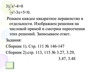 3). х3). х²²-4-4>0>0
x²-3x+5<0.x²-3x+5<0.
Решаем каждое квадратное неравенство вРешаем каждое квадратное неравенство в
отдельности. Изображаем решения наотдельности. Изображаем решения на
числовой прямой и смотрим пересечениячисловой прямой и смотрим пересечения
этих решений. Записываем ответ.этих решений. Записываем ответ.
Задания:Задания:
Сборник 1). Стр. 111 № 146-147Сборник 1). Стр. 111 № 146-147
Сборник 2).стр. 113, 115 № 3.27, 3.29,Сборник 2).стр. 113, 115 № 3.27, 3.29,
3.47, 3.483.47, 3.48
 