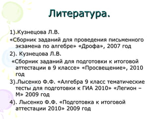 Литература.Литература.
1).Кузнецова Л.В.1).Кузнецова Л.В.
«Сборник заданий для проведения письменного«Сборник заданий для проведения письменного
экзамена по алгебре» «Дрофа», 2007 годэкзамена по алгебре» «Дрофа», 2007 год
2). Кузнецова Л.В.2). Кузнецова Л.В.
«Сборник заданий для подготовки к итоговой«Сборник заданий для подготовки к итоговой
аттестации в 9 классе» «Просвещение», 2010аттестации в 9 классе» «Просвещение», 2010
годгод
3).Лысенко Ф.Ф. «Алгебра 9 класс тематические3).Лысенко Ф.Ф. «Алгебра 9 класс тематические
тесты для подготовки к ГИА 2010» «Легион –тесты для подготовки к ГИА 2010» «Легион –
М» 2009 годМ» 2009 год
4). Лысенко Ф.Ф. «Подготовка к итоговой4). Лысенко Ф.Ф. «Подготовка к итоговой
аттестации 2010» 2009 годаттестации 2010» 2009 год
 