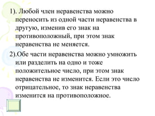 1). Любой член неравенства можно
переносить из одной части неравенства в
другую, изменив его знак на
противоположный, при этом знак
неравенства не меняется.
2).Обе части неравенства можно умножить
или разделить на одно и тоже
положительное число, при этом знак
неравенства не изменится. Если это число
отрицательное, то знак неравенства
изменится на противоположное.
 