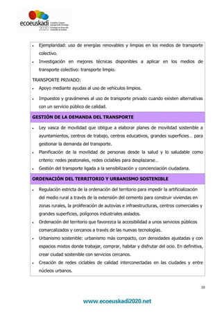 •   Ejemplaridad: uso de energías renovables y limpias en los medios de transporte
    colectivo.
•   Investigación en mejores técnicas disponibles a aplicar en los medios de
    transporte colectivo: transporte limpio.

TRANSPORTE PRIVADO:
•   Apoyo mediante ayudas al uso de vehículos limpios.

•   Impuestos y gravámenes al uso de transporte privado cuando existen alternativas
    con un servicio público de calidad.

GESTIÓN DE LA DEMANDA DEL TRANSPORTE

•   Ley vasca de movilidad que obligue a elaborar planes de movilidad sostenible a
    ayuntamientos, centros de trabajo, centros educativos, grandes superficies… para
    gestionar la demanda del transporte.
•   Planificación de la movilidad de personas desde la salud y lo saludable como
    criterio: redes peatonales, redes ciclables para desplazarse…
•   Gestión del transporte ligada a la sensibilización y concienciación ciudadana.

ORDENACIÓN DEL TERRITORIO Y URBANISMO SOSTENIBLE

•   Regulación estricta de la ordenación del territorio para impedir la artificialización
    del medio rural a través de la extensión del cemento para construir viviendas en
    zonas rurales, la proliferación de autovías e infraestructuras, centros comerciales y
    grandes superficies, polígonos industriales aislados.
•   Ordenación del territorio que favorezca la accesibilidad a unos servicios públicos
    comarcalizados y cercanos a través de las nuevas tecnologías.
•   Urbanismo sostenible: urbanismo más compacto, con densidades ajustadas y con
    espacios mixtos donde trabajar, comprar, habitar y disfrutar del ocio. En definitiva,
    crear ciudad sostenible con servicios cercanos.
•   Creación de redes ciclables de calidad interconectadas en las ciudades y entre
    núcleos urbanos.


                                                                                            10
 