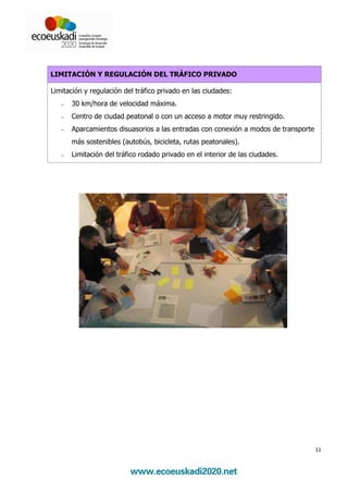 LIMITACIÓN Y REGULACIÓN DEL TRÁFICO PRIVADO

Limitación y regulación del tráfico privado en las ciudades:
   −   30 km/hora de velocidad máxima.
   −   Centro de ciudad peatonal o con un acceso a motor muy restringido.
   −   Aparcamientos disuasorios a las entradas con conexión a modos de transporte
       más sostenibles (autobús, bicicleta, rutas peatonales).
   −   Limitación del tráfico rodado privado en el interior de las ciudades.




                                                                                     11
 
