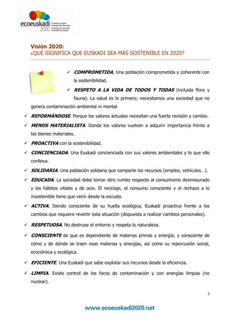 Visión 2020:
¿QUÉ SIGNIFICA QUE EUSKADI SEA MÁS SOSTENIBLE EN 2020?


                     COMPROMETIDA. Una población comprometida y coherente con
                     la sostenibilidad.

                     RESPETO A LA VIDA DE TODOS Y TODAS (incluida flora y
                     fauna). La salud es lo primero; necesitamos una sociedad que no
genera contaminación ambiental ni mental.

REFORMÁNDOSE. Porque los valores actuales necesitan una fuerte revisión y cambio.
MENOS MATERIALISTA. Donde los valores vuelven a adquirir importancia frente a
los bienes materiales.

PROACTIVA con la sostenibilidad.
CONCIENCIADA. Una Euskadi concienciada con sus valores ambientales y lo que ello
conlleva.

SOLIDARIA. Una población solidaria que comparte los recursos (empleo, vehículos…).
EDUCADA. La sociedad debe tomar otro rumbo respecto al consumismo desmesurado
y los hábitos vitales y de ocio. El reciclaje, el consumo consciente y el rechazo a lo
insostenible tiene que venir desde la escuela.

ACTIVA. Siendo consciente de su huella ecológica, Euskadi proactiva frente a los
cambios que requiere revertir esta situación (dispuesta a realizar cambios personales).

RESPETUOSA. No destruye el entorno y respeta la naturaleza.

CONSCIENTE de que es dependiente de materias primas y energía; y consciente de
cómo y de dónde se traen esas materias y energías, así como su repercusión social,
económica y ecológica.

EFICIENTE. Una Euskadi que sabe explotar sus recursos desde la eficiencia.

LIMPIA. Existe control de los focos de contaminación y con energías limpias (no
nuclear).

                                                                                          3
 