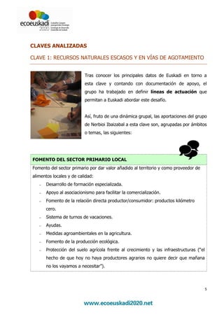 CLAVES ANALIZADAS

CLAVE 1: RECURSOS NATURALES ESCASOS Y EN VÍAS DE AGOTAMIENTO


                          Tras conocer los principales datos de Euskadi en torno a
                          esta clave y contando con documentación de apoyo, el
                          grupo ha trabajado en definir líneas de actuación que
                          permitan a Euskadi abordar este desafío.


                          Así, fruto de una dinámica grupal, las aportaciones del grupo
                          de Nerbioi Ibaizabal a esta clave son, agrupadas por ámbitos
                          o temas, las siguientes:




FOMENTO DEL SECTOR PRIMARIO LOCAL
Fomento del sector primario por dar valor añadido al territorio y como proveedor de
alimentos locales y de calidad:
   −   Desarrollo de formación especializada.
   −   Apoyo al asociacionismo para facilitar la comercialización.
   −   Fomento de la relación directa productor/consumidor: productos kilómetro
       cero.
   −   Sistema de turnos de vacaciones.
   −   Ayudas.
   −   Medidas agroambientales en la agricultura.
   −   Fomento de la producción ecológica.
   −   Protección del suelo agrícola frente al crecimiento y las infraestructuras (“el
       hecho de que hoy no haya productores agrarios no quiere decir que mañana
       no los vayamos a necesitar”).




                                                                                         5
 