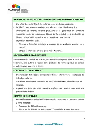 MEJORAS EN LOS PRODUCTOS Y EN LOS ENVASES: DESMATERIALIZACIÓN

•   Uso eficiente y sostenible de las materias de los productos: ecodiseño.
•   Legislación para asegurar una larga vida a los productos. No al usar y tirar.
•   Orientación de nuestro sistema productivo a la generación de productos
    necesarios según las necesidades básicas de la sociedad; a la producción de
    bienes con baja huella ecológica; y a la creación de conocimiento.
•   Legislación reguladora que:
    −   Minimice y limite los embalajes y envases de los productos puestos en el
        mercado.
    −   Obligue al retorno de envases (modelo de Alemania).

REUTILIZACIÓN DE LAS MATERIAS

Facilitar el que el “residuo” de una empresa sea la materia prima de otra. En el plano
burocrático, esto evitaría el registro como productor de residuos porque en realidad
es materia prima para otra actividad.

CONTABILIDAD Y FISCALIDAD

•   Internalización de los costes ambientales externos -externalidades- en el precio de
    todos los productos.
•   Gravar con impuestos la producción no ética, contaminante o despilfarradora de
    recursos.
•   Imponer tasa de carbono a los productos, según el viaje recorrido hasta llegar a la
    persona consumidora.

COMPROMISO 20/20/20
•   Promoción del compromiso 20/20/20 como país, como territorio, como municipios
    y como personas:
    −   Reducción del 20% del consumo.
    −   Reducción del 20% de las emisiones de CO2 asociadas a nuestra actividad.



                                                                                          6
 